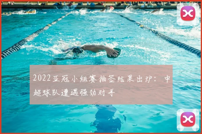 2022亚冠小组赛抽签结果出炉：中超球队遭遇强劲对手