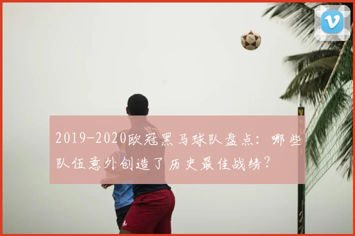 2019-2020欧冠黑马球队盘点：哪些队伍意外创造了历史最佳战绩？