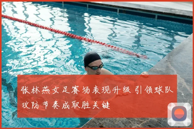 张林燕女足赛场表现升级 引领球队攻防节奏成取胜关键