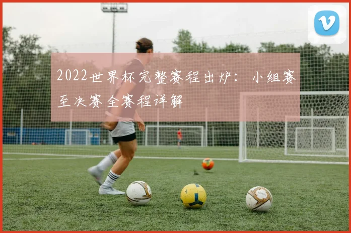 2022世界杯完整赛程出炉：小组赛至决赛全赛程详解