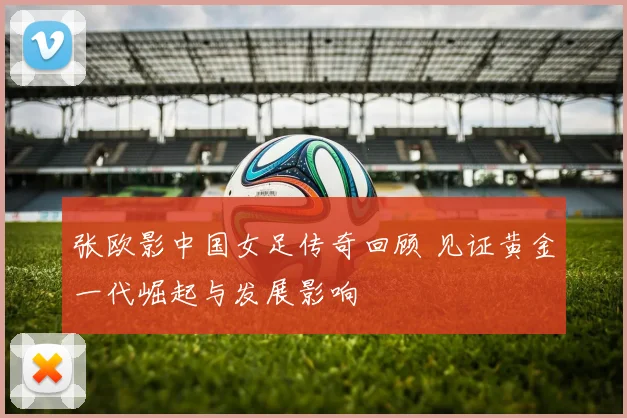 张欧影中国女足传奇回顾 见证黄金一代崛起与发展影响