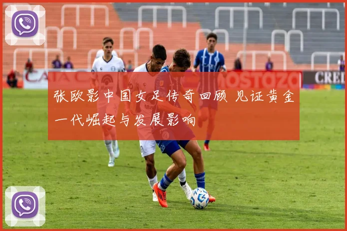 张欧影中国女足传奇回顾 见证黄金一代崛起与发展影响