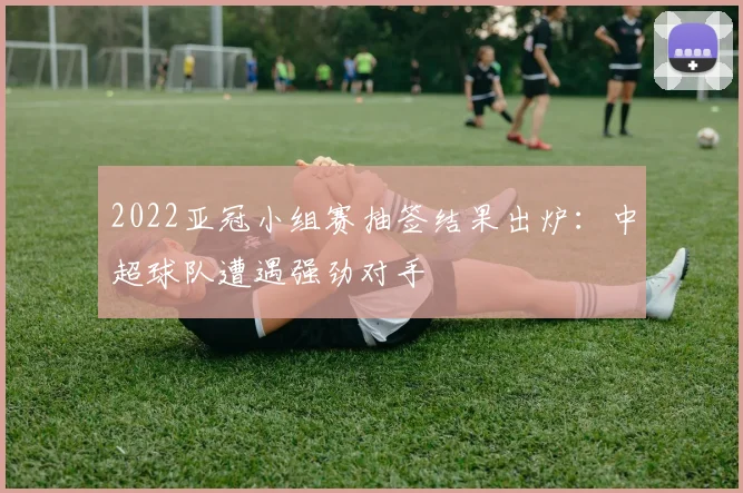 2022亚冠小组赛抽签结果出炉：中超球队遭遇强劲对手