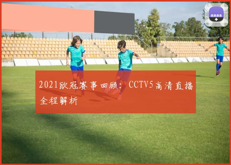 2021欧冠赛事回顾：CCTV5高清直播全程解析