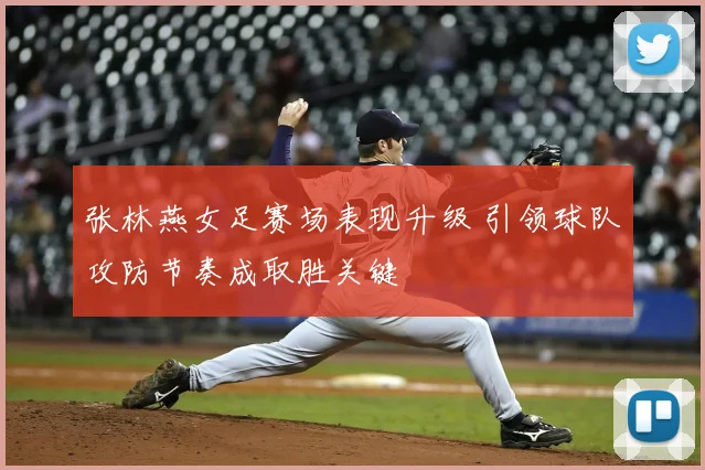 张林燕女足赛场表现升级 引领球队攻防节奏成取胜关键